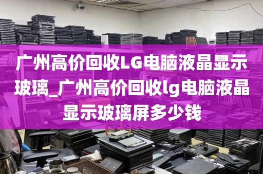 广州高价回收LG电脑液晶显示玻璃_广州高价回收lg电脑液晶显示玻璃屏多少钱