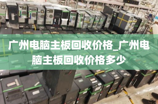 广州电脑主板回收价格_广州电脑主板回收价格多少