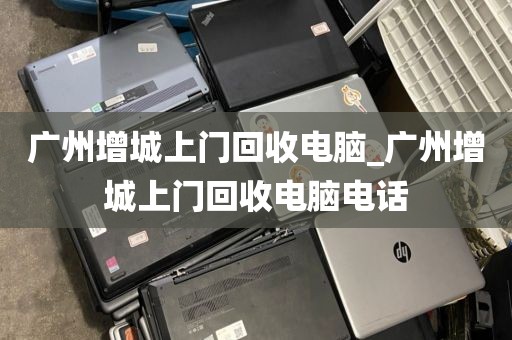 广州增城上门回收电脑_广州增城上门回收电脑电话