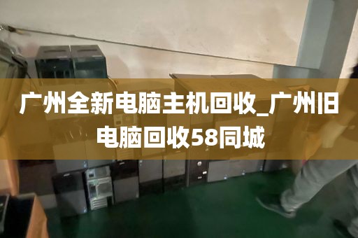 广州全新电脑主机回收_广州旧电脑回收58同城