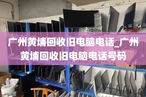 广州黄埔回收旧电脑电话_广州黄埔回收旧电脑电话号码