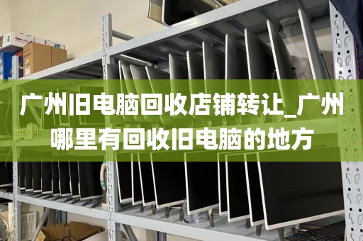 广州旧电脑回收店铺转让_广州哪里有回收旧电脑的地方