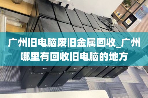 广州旧电脑废旧金属回收_广州哪里有回收旧电脑的地方