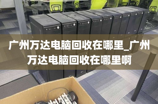 广州万达电脑回收在哪里_广州万达电脑回收在哪里啊