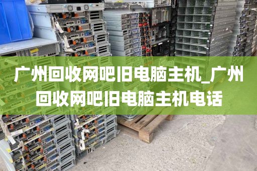 广州回收网吧旧电脑主机_广州回收网吧旧电脑主机电话