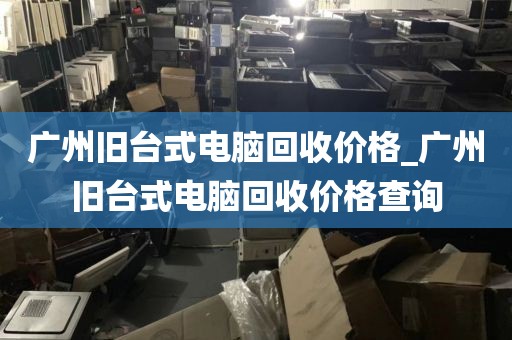 广州旧台式电脑回收价格_广州旧台式电脑回收价格查询