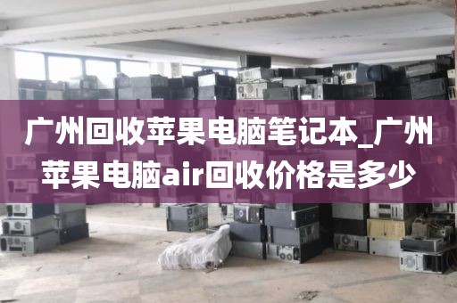 广州回收苹果电脑笔记本_广州苹果电脑air回收价格是多少