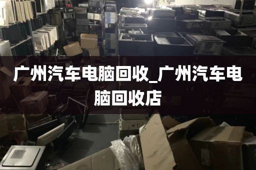 广州汽车电脑回收_广州汽车电脑回收店