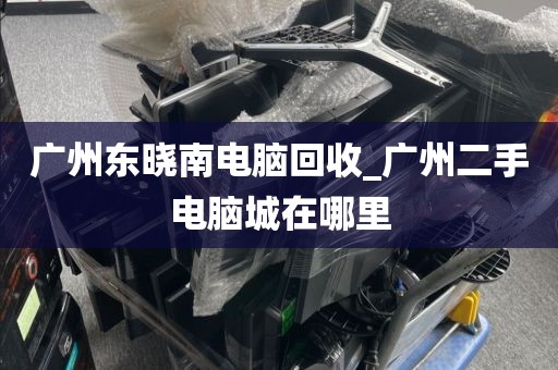 广州东晓南电脑回收_广州二手电脑城在哪里