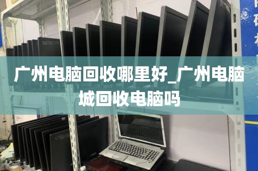 广州电脑回收哪里好_广州电脑城回收电脑吗