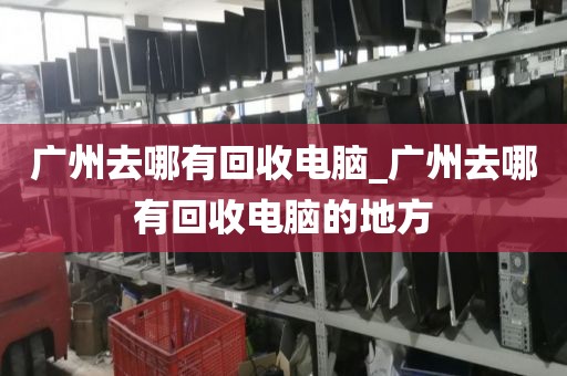 广州去哪有回收电脑_广州去哪有回收电脑的地方