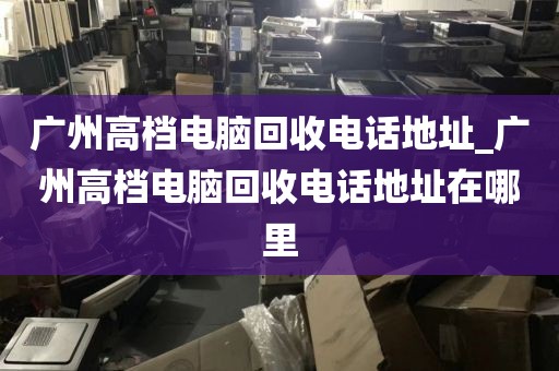 广州高档电脑回收电话地址_广州高档电脑回收电话地址在哪里