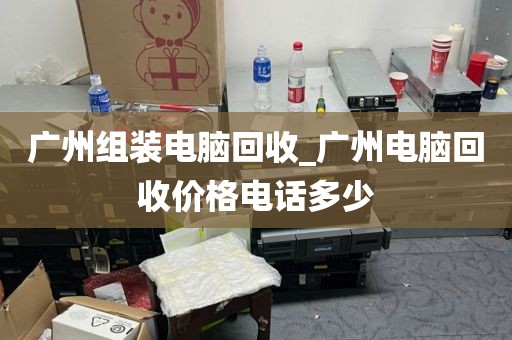 广州组装电脑回收_广州电脑回收价格电话多少