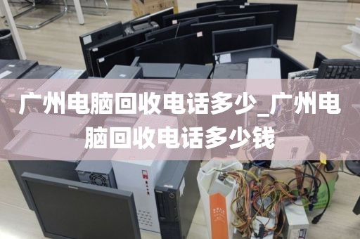 广州电脑回收电话多少_广州电脑回收电话多少钱