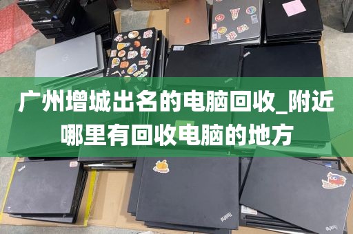 广州增城出名的电脑回收_附近哪里有回收电脑的地方