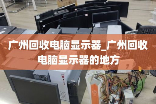 广州回收电脑显示器_广州回收电脑显示器的地方