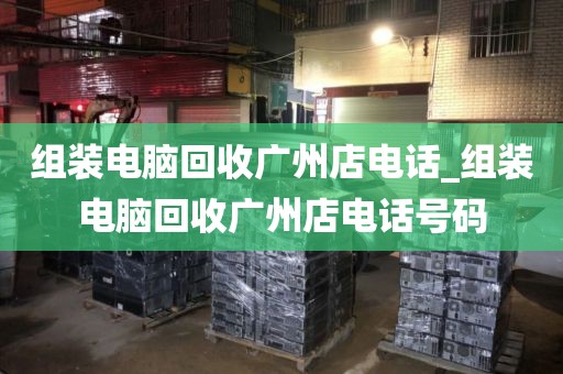 组装电脑回收广州店电话_组装电脑回收广州店电话号码