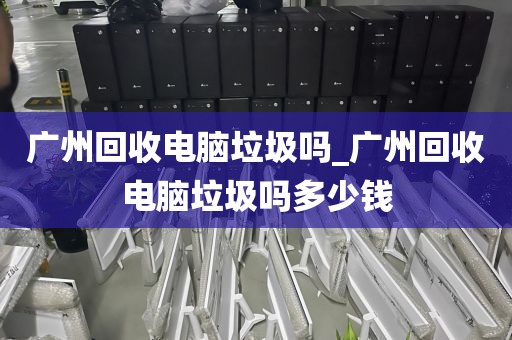 广州回收电脑垃圾吗_广州回收电脑垃圾吗多少钱