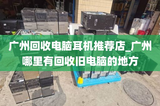 广州回收电脑耳机推荐店_广州哪里有回收旧电脑的地方