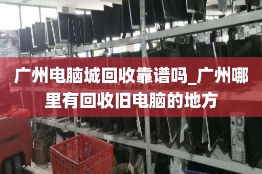 广州电脑城回收靠谱吗_广州哪里有回收旧电脑的地方