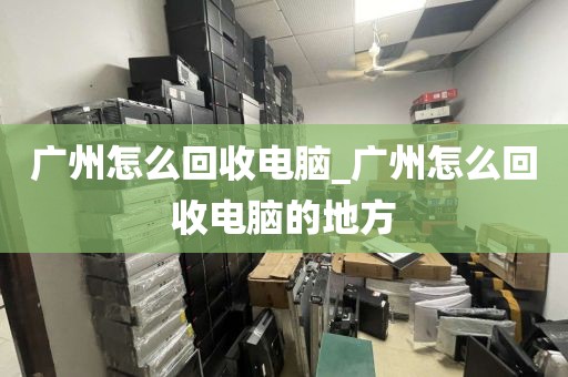 广州怎么回收电脑_广州怎么回收电脑的地方