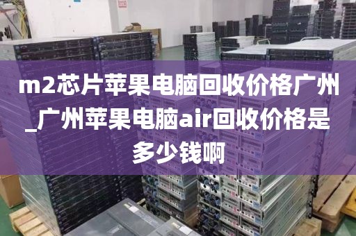 m2芯片苹果电脑回收价格广州_广州苹果电脑air回收价格是多少钱啊