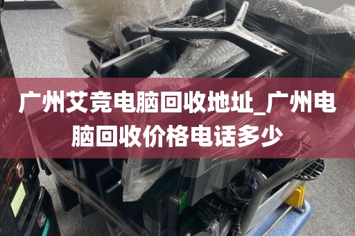 广州艾竞电脑回收地址_广州电脑回收价格电话多少