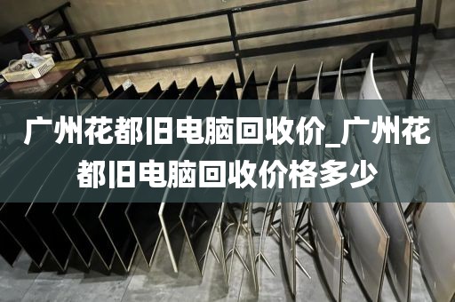 广州花都旧电脑回收价_广州花都旧电脑回收价格多少