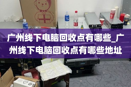 广州线下电脑回收点有哪些_广州线下电脑回收点有哪些地址