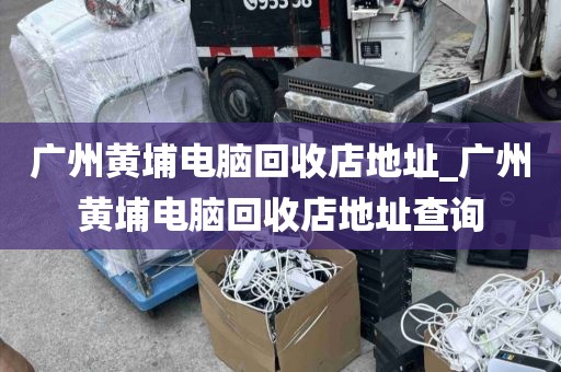 广州黄埔电脑回收店地址_广州黄埔电脑回收店地址查询