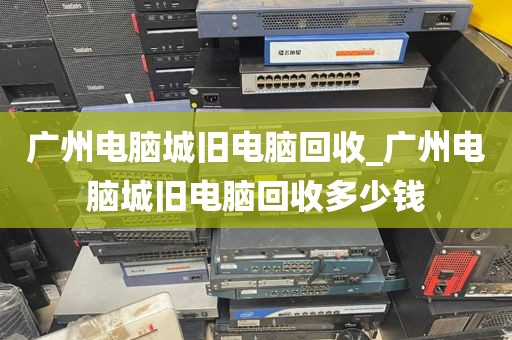 广州电脑城旧电脑回收_广州电脑城旧电脑回收多少钱