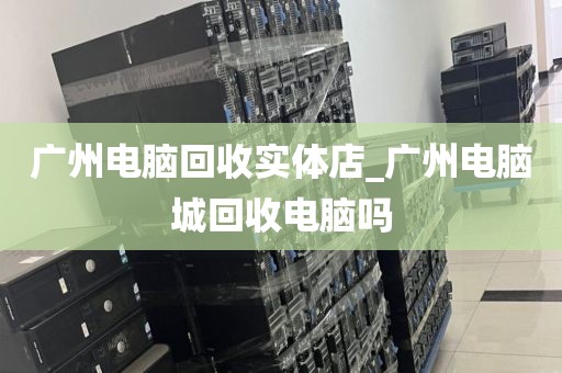 广州电脑回收实体店_广州电脑城回收电脑吗