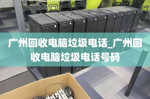 广州回收电脑垃圾电话_广州回收电脑垃圾电话号码